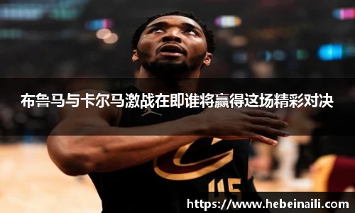 布鲁马与卡尔马激战在即谁将赢得这场精彩对决